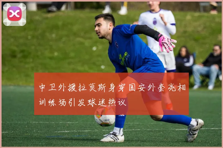 中卫外援拉莫斯身穿国安外套亮相训练场引发球迷热议