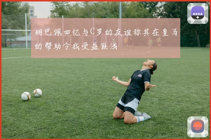 姆巴佩回忆与C罗的友谊称其在皇马的帮助令我受益匪浅