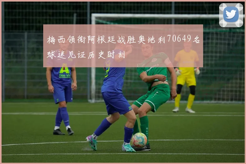 梅西领衔阿根廷战胜奥地利70649名球迷见证历史时刻