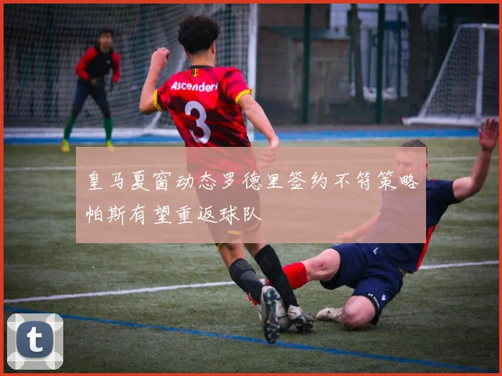 皇马夏窗动态罗德里签约不符策略帕斯有望重返球队