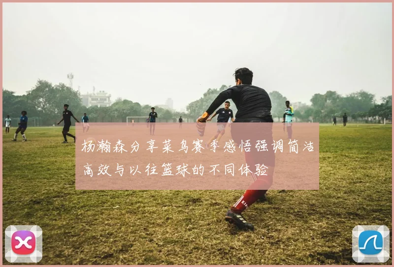 杨瀚森分享菜鸟赛季感悟强调简洁高效与以往篮球的不同体验