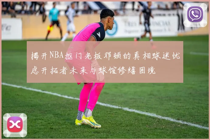 揭开NBA抠门老板邓顿的真相球迷忧虑开拓者未来与球馆修缮困境