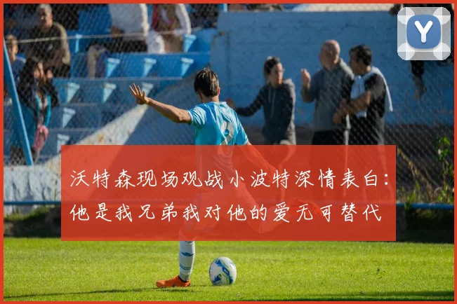 沃特森现场观战小波特深情表白：他是我兄弟我对他的爱无可替代