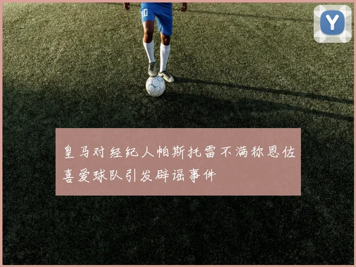 皇马对经纪人帕斯托雷不满称恩佐喜爱球队引发辟谣事件