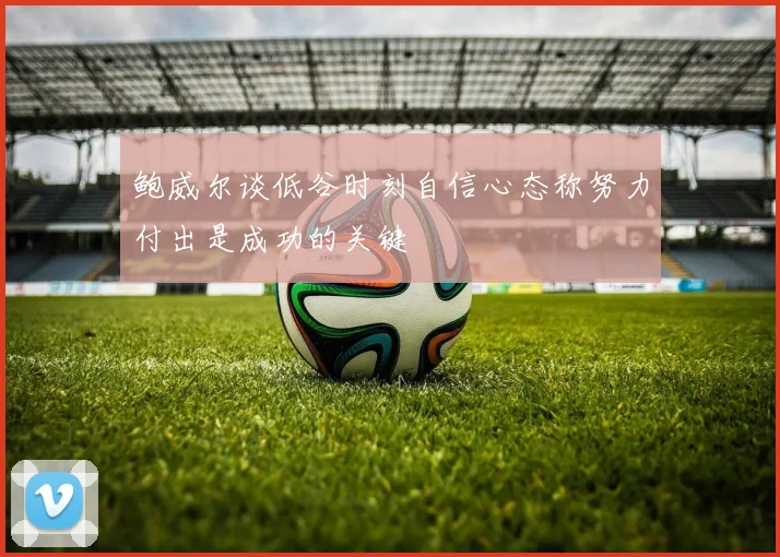 鲍威尔谈低谷时刻自信心态称努力付出是成功的关键