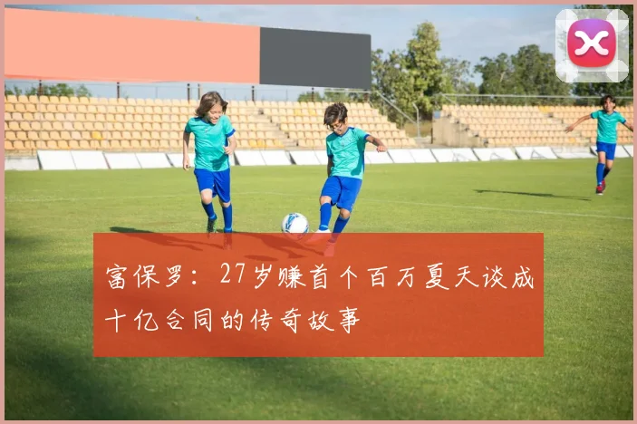 富保罗:27岁赚首个百万夏天谈成十亿合同的传奇故事