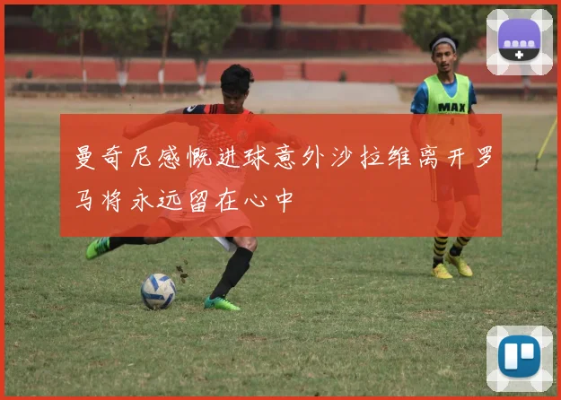 曼奇尼感慨进球意外沙拉维离开罗马将永远留在心中