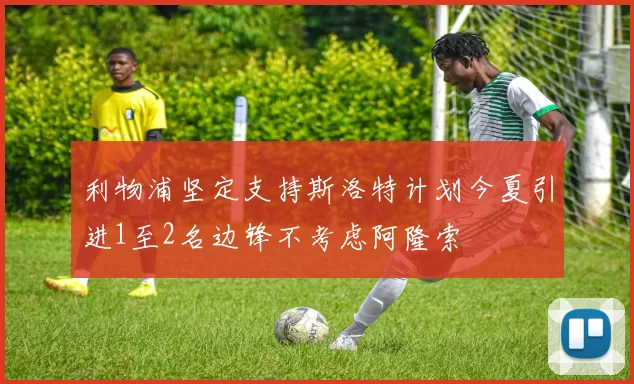 利物浦坚定支持斯洛特计划今夏引进1至2名边锋不考虑阿隆索