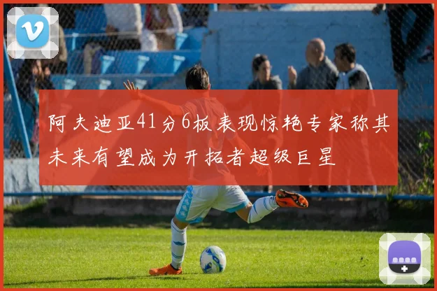 阿夫迪亚41分6板表现惊艳专家称其未来有望成为开拓者超级巨星