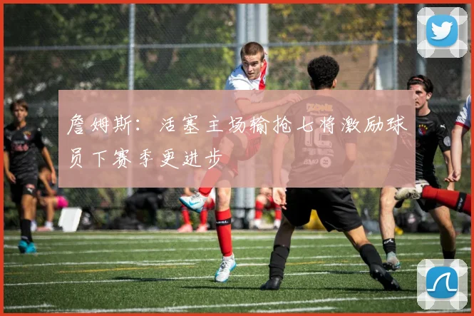詹姆斯：活塞主场输抢七将激励球员下赛季更进步